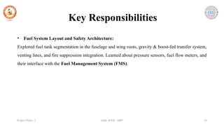 Dept. of ECE , SJBIT 15
Project Phase - I
• Fuel System Layout and Safety Architecture:
Explored fuel tank segmentation in the fuselage and wing roots, gravity & boost-fed transfer system,
venting lines, and fire suppression integration. Learned about pressure sensors, fuel flow meters, and
their interface with the Fuel Management System (FMS).
Key Responsibilities
 