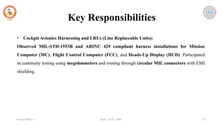 Dept. of ECE , SJBIT 17
Project Phase - I
• Cockpit Avionics Harnessing and LRUs (Line Replaceable Units):
Observed MIL-STD-1553B and ARINC 429 compliant harness installations for Mission
Computer (MC), Flight Control Computer (FCC), and Heads-Up Display (HUD). Participated
in continuity testing using megohmmeters and routing through circular MIL connectors with EMI
shielding.
Key Responsibilities
 