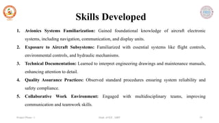 Dept. of ECE , SJBIT 19
Project Phase - I
Skills Developed
1. Avionics Systems Familiarization: Gained foundational knowledge of aircraft electronic
systems, including navigation, communication, and display units.
2. Exposure to Aircraft Subsystems: Familiarized with essential systems like flight controls,
environmental controls, and hydraulic mechanisms.
3. Technical Documentation: Learned to interpret engineering drawings and maintenance manuals,
enhancing attention to detail.
4. Quality Assurance Practices: Observed standard procedures ensuring system reliability and
safety compliance.
5. Collaborative Work Environment: Engaged with multidisciplinary teams, improving
communication and teamwork skills.
 