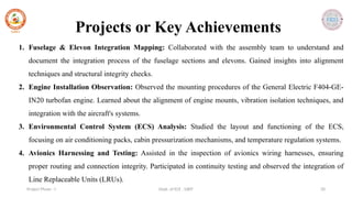 Dept. of ECE , SJBIT 20
Project Phase - I
Projects or Key Achievements
1. Fuselage & Elevon Integration Mapping: Collaborated with the assembly team to understand and
document the integration process of the fuselage sections and elevons. Gained insights into alignment
techniques and structural integrity checks.
2. Engine Installation Observation: Observed the mounting procedures of the General Electric F404-GE-
IN20 turbofan engine. Learned about the alignment of engine mounts, vibration isolation techniques, and
integration with the aircraft's systems.
3. Environmental Control System (ECS) Analysis: Studied the layout and functioning of the ECS,
focusing on air conditioning packs, cabin pressurization mechanisms, and temperature regulation systems.
4. Avionics Harnessing and Testing: Assisted in the inspection of avionics wiring harnesses, ensuring
proper routing and connection integrity. Participated in continuity testing and observed the integration of
Line Replaceable Units (LRUs).
 