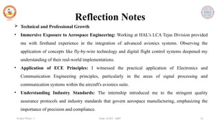 Dept. of ECE , SJBIT 21
Project Phase - I
Reflection Notes
 Technical and Professional Growth
• Immersive Exposure to Aerospace Engineering: Working at HAL's LCA Tejas Division provided
me with firsthand experience in the integration of advanced avionics systems. Observing the
application of concepts like fly-by-wire technology and digital flight control systems deepened my
understanding of their real-world implementations.
• Application of ECE Principles: I witnessed the practical application of Electronics and
Communication Engineering principles, particularly in the areas of signal processing and
communication systems within the aircraft's avionics suite.
• Understanding Industry Standards: The internship introduced me to the stringent quality
assurance protocols and industry standards that govern aerospace manufacturing, emphasizing the
importance of precision and compliance.
 