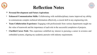 Dept. of ECE , SJBIT 22
Project Phase - I
Reflection Notes
 Personal Development and Future Aspirations
• Enhanced Communication Skills: Collaborating with multidisciplinary teams improved my ability
to communicate complex technical information effectively, a crucial skill in any engineering role.
• Team Collaboration Experience: Engaging with professionals from various departments taught me
the value of teamwork and the importance of each role in the successful completion of projects.
• Clarified Career Path: This experience solidified my interest in pursuing a career in avionics and
embedded systems, aligning my academic pursuits with industry requirements.
 