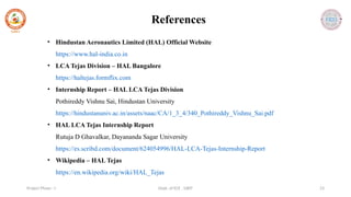 Dept. of ECE , SJBIT 23
Project Phase - I
References
• Hindustan Aeronautics Limited (HAL) Official Website
https://www.hal-india.co.in
• LCA Tejas Division – HAL Bangalore
https://haltejas.formflix.com
• Internship Report – HAL LCA Tejas Division
Pothireddy Vishnu Sai, Hindustan University
https://hindustanuniv.ac.in/assets/naac/CA/1_3_4/340_Pothireddy_Vishnu_Sai.pdf
• HAL LCA Tejas Internship Report
Rutuja D Ghavalkar, Dayananda Sagar University
https://es.scribd.com/document/624054996/HAL-LCA-Tejas-Internship-Report
• Wikipedia – HAL Tejas
https://en.wikipedia.org/wiki/HAL_Tejas
 