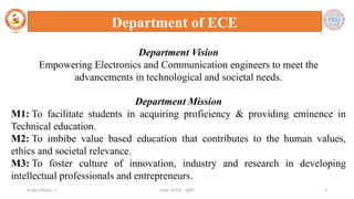 Dept. of ECE , SJBIT 3
Project Phase - I
Department of ECE
Department Vision
Empowering Electronics and Communication engineers to meet the
advancements in technological and societal needs.
Department Mission
M1: To facilitate students in acquiring proficiency & providing eminence in
Technical education.
M2: To imbibe value based education that contributes to the human values,
ethics and societal relevance.
M3: To foster culture of innovation, industry and research in developing
intellectual professionals and entrepreneurs.
 