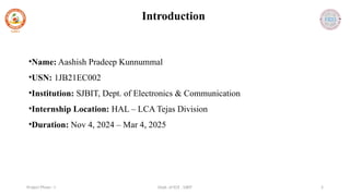 Dept. of ECE , SJBIT 5
Project Phase - I
Introduction
•Name: Aashish Pradeep Kunnummal
•USN: 1JB21EC002
•Institution: SJBIT, Dept. of Electronics & Communication
•Internship Location: HAL – LCA Tejas Division
•Duration: Nov 4, 2024 – Mar 4, 2025
 