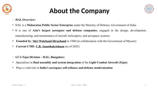 Dept. of ECE , SJBIT 7
Project Phase - I
About the Company
🔹 HAL Overview:
• HAL is a Maharatna Public Sector Enterprise under the Ministry of Defence, Government of India.
• It is one of Asia’s largest aerospace and defense companies, engaged in the design, development,
manufacturing, and maintenance of aircraft, helicopters, and aerospace systems.
• Founded by: Shri Walchand Hirachand in 1940 (in collaboration with the Government of Mysore)
• Current CMD: C.B. Ananthakrishnan (as of 2025)
🔹 LCA Tejas Division – HAL, Bangalore:
• Specializes in final assembly and system integration of the Light Combat Aircraft (Tejas)
• Plays a vital role in India’s aerospace self-reliance and defense modernization
 