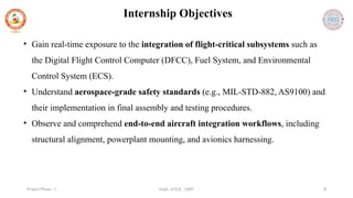 Dept. of ECE , SJBIT 8
Project Phase - I
Internship Objectives
• Gain real-time exposure to the integration of flight-critical subsystems such as
the Digital Flight Control Computer (DFCC), Fuel System, and Environmental
Control System (ECS).
• Understand aerospace-grade safety standards (e.g., MIL-STD-882, AS9100) and
their implementation in final assembly and testing procedures.
• Observe and comprehend end-to-end aircraft integration workflows, including
structural alignment, powerplant mounting, and avionics harnessing.
 
