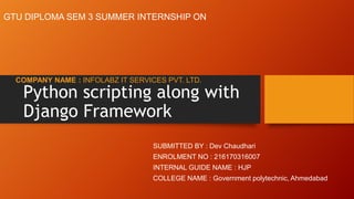 Python scripting along with
Django Framework
COMPANY NAME : INFOLABZ IT SERVICES PVT. LTD.
GTU DIPLOMA SEM 3 SUMMER INTERNSHIP ON
SUBMITTED BY : Dev Chaudhari
ENROLMENT NO : 216170316007
INTERNAL GUIDE NAME : HJP
COLLEGE NAME : Government polytechnic, Ahmedabad
 