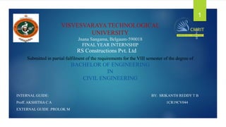 VISVESVARAYA TECHNOLOGICAL
UNIVERSITY
Jnana Sangama, Belgaum-590018
FINAL YEAR INTERNSHIP
Submitted in partial fulfilment of the requirements for the VIII semester of the degree of
BACHELOR OF ENGINEERING
IN
CIVIL ENGINEERING
INTERNAL GUIDE: BY: SRIKANTH REDDY T B
Proff. AKSHITHA C A 1CR19CV044
EXTERNAL GUIDE :PROLOK M
10-Apr-23
1
RS Constructions Pvt. Ltd
 