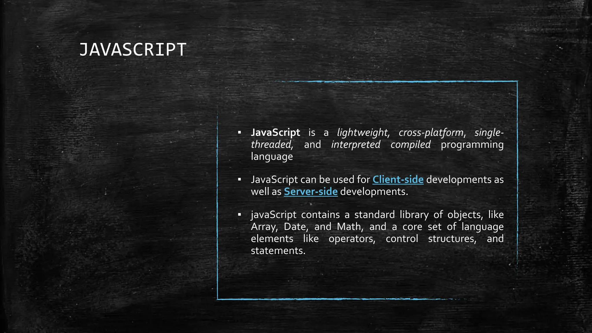 JAVASCRIPT
▪ JavaScript is a lightweight, cross-platform, single-
threaded, and interpreted compiled programming
language
▪ JavaScript can be used for Client-side developments as
well as Server-side developments.
▪ javaScript contains a standard library of objects, like
Array, Date, and Math, and a core set of language
elements like operators, control structures, and
statements.
 