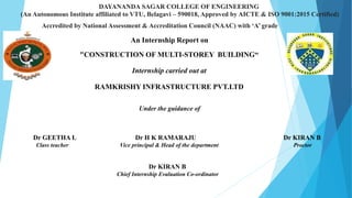 An Internship Report on
"CONSTRUCTION OF MULTI-STOREY BUILDING“
Internship carried out at
RAMKRISHY INFRASTRUCTURE PVT.LTD
Under the guidance of
DAYANANDA SAGAR COLLEGE OF ENGINEERING
(An Autonomous Institute affiliated to VTU, Belagavi – 590018, Approved by AICTE & ISO 9001:2015 Certified)
Accredited by National Assessment & Accreditation Council (NAAC) with ‘A’ grade
Dr GEETHA L Dr H K RAMARAJU Dr KIRAN B
Class teacher Vice principal & Head of the department Proctor
Dr KIRAN B
Chief Internship Evaluation Co-ordinator
 