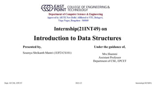 Introduction to Data Structures
Dept. Of CSE, EPCET 2022-23 Internship(18CSI85)
Presented by, Under the guidance of,
Mrs.Shammi
Assistant Professor
Department of CSE, EPCET
Soumya Shrikanth Mantri (1EP21CS101)
Internship(21INT49) on
 