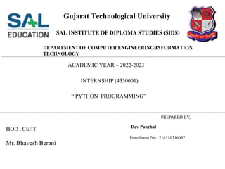 Gujarat Technological University
PREPARED BY,
Dev Panchal
Enrollment No : 214510316087
HOD , CE/IT
Mr. Bhavesh Berani
SAL INSTITUTE OF DIPLOMA STUDIES (SIDS)
DEPARTMENT OF COMPUTER ENGINEERING/INFORMATION
TECHNOLOGY
ACADEMIC YEAR – 2022-2023
INTERNSHIP (4330001)
“ PYTHON PROGRAMMING”
 