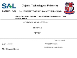 Gujarat Technological University
PREPARED BY,
Prince Dobariya
Enrollment No : 214510316022
HOD , CE/IT
Mr. Bhavesh Berani
SAL INSTITUTE OF DIPLOMA STUDIES (SIDS)
DEPARTMENT OF COMPUTER ENGINEERING/INFORMATION
TECHNOLOGY
ACADEMIC YEAR – 2022-2023
SEMINAR
“ IPAD”
 