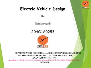 Electric Vehicle Design
By
Nandeeswar.B
204G1A0255
DEPARTMENT OF ELECTRICALAND ELECTRONICS ENGINEERING
SRINIVASA RAMANUJAN INSTITUTE OF TECHNOLOGY
ANANTAPURAMU-515701
(Accredited by NBA & NAAC with ‘A’ Grade, Approved by AICTE, New Delhi, Affiliated to JNTUA)
2022-2023
 