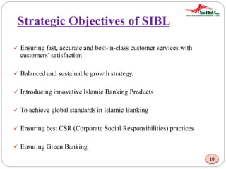 Strategic Objectives of SIBL
 Ensuring fast, accurate and best-in-class customer services with
customers’ satisfaction
 Balanced and sustainable growth strategy.
 Introducing innovative Islamic Banking Products
 To achieve global standards in Islamic Banking
 Ensuring best CSR (Corporate Social Responsibilities) practices
 Ensuring Green Banking
10
 