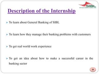 Description of the Internship
 To learn about General Banking of SIBL
 To learn how they manage their banking problems with customers
 To get real world work experience
 To get an idea about how to make a successful career in the
banking sector
20
 