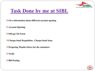 Task Done by me at SIBL
Give information about different account opening
Account Opening
Fill-up CIS Form
Cheque book Requisition , Cheque book Issue
Preparing Thanks letters for the customers
Verify
Bill Posting
21
 