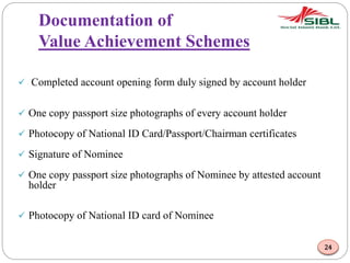 Documentation of
Value Achievement Schemes
 Completed account opening form duly signed by account holder
 One copy passport size photographs of every account holder
 Photocopy of National ID Card/Passport/Chairman certificates
 Signature of Nominee
 One copy passport size photographs of Nominee by attested account
holder
 Photocopy of National ID card of Nominee
24
 