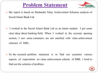 Problem Statement
 My report is based on Mudaraba Value Achievement Schemes analysis of
Social Islami Bank Ltd.
 I worked in the Social Islami Bank Ltd as an intern student. I got some
clear ideas about banking field. When I worked in the account opening
section, I saw some customers are not satisfied with value achievement
schemes of SIBL.
 So the research problem statement is to find out customer various
aspects of expectation on value achievement scheme of SIBL. I tried to
find out the solution of problem.
31
 