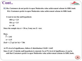Cont..
02. Ho: Customers do not prefer to open Mudaraba value achievement scheme in SIBL bank
HA: Customers prefer to open Mudaraba value achievement scheme in SIBL bank
I want to test the null hypothesis
HO: μ = 2.5
HA: μ > 2.5
n = 40
Since the sample size n > 30 so, I may use Z - test.
Here,
= 3.93
σ = 1.15
Zcal = ( –μ)/ (σ/√n) = 7.86
At 5% level of significance, follows Z distribution Z 0.05= 1.645
Since Z cal> Z tab,the null hypothesis is rejected. So at 5% level of significance, it can be
said that Customers prefer to open Mudaraba value achievement scheme in SIBL bank.
38
 