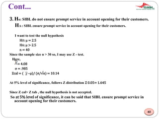 Cont...
3. Ho: SIBL do not ensure prompt service in account opening for their customers.
HA : SIBL ensure prompt service in account opening for their customers.
I want to test the null hypothesis
HO: μ = 2.5
HA: μ > 2.5
n = 40
Since the sample size n > 30 so, I may use Z - test.
Here,
= 4.08
σ = .985
Zcal = ( –μ)/ (σ/√n) = 10.14
At 5% level of significance, follows Z distribution Z 0.05= 1.645
Since Z cal> Z tab , the null hypothesis is not accepted.
So at 5% level of significance, it can be said that SIBL ensure prompt service in
account opening for their customers.
40
 
