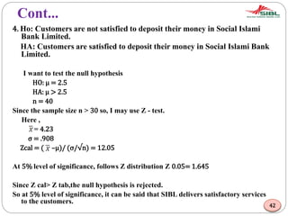 Cont...
4. Ho: Customers are not satisfied to deposit their money in Social Islami
Bank Limited.
HA: Customers are satisfied to deposit their money in Social Islami Bank
Limited.
I want to test the null hypothesis
HO: μ = 2.5
HA: μ > 2.5
n = 40
Since the sample size n > 30 so, I may use Z - test.
Here ,
= 4.23
σ = .908
Zcal = ( –μ)/ (σ/√n) = 12.05
At 5% level of significance, follows Z distribution Z 0.05= 1.645
Since Z cal> Z tab,the null hypothesis is rejected.
So at 5% level of significance, it can be said that SIBL delivers satisfactory services
to the customers.
42
 