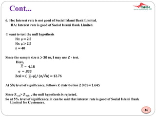 Cont...
6. Ho: Interest rate is not good of Social Islami Bank Limited.
HA: Interest rate is good of Social Islami Bank Limited.
I want to test the null hypothesis
HO: μ = 2.5
HA: μ > 2.5
n = 40
Since the sample size n > 30 so, I may use Z - test.
Here,
= 4.18
σ = .833
Zcal = ( –μ)/ (σ/√n) = 12.76
At 5% level of significance, follows Z distribution Z 0.05= 1.645
Since Z cal> Z tab , the null hypothesis is rejected.
So at 5% level of significance, it can be said that interest rate is good of Social Islami Bank
Limited for Customers.
46
 