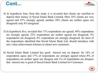 Cont...
4) In hypothesis four, from this study it is revealed that clients are satisfied to
deposit their money in Social Islami Bank Limited. Here 35% clients are very
agreed and 47% strongly agreed, another 10% clients are neither agree nor
disagreed; only 8% disagreed.
5) In hypothesis five, revealed that 17% respondents are agreed, 48% respondents
are strongly agreed, 22% respondents are neither agreed nor disagreed, 5%
respondents are disagreed, 8% respondents are strongly disagreed. So most of
the respondents identified that Social Islami Bank Ltd. should introduce with
new value achievement schemes to attract new customers.
6) Social Islami Bank Limited has good interest rate on deposit. So 14% of
respondents agree and 17% of respondents are strongly agreed where 8% of
respondents are neither agree nor disagree and 1% of respondents are disagree
that interest rate is good of Social Islami Bank Limited for Customers.
49
 