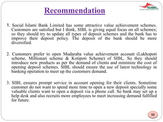 Recommendation
1. Social Islami Bank Limited has some attractive value achievement schemes.
Customers are satisfied but I think, SIBL is giving equal focus on all schemes;
so they should try to update all types of deposit schemes and the bank has to
improve their deposit policy. The deposit of the bank should be more
diversified.
2. Customers prefer to open Mudaraba value achievement account (Lakhopoti
scheme, Millionari scheme & Kotipoti Scheme) of SIBL. So they should
introduce new products as per the demand of clients and minimize the cost of
opening deposit schemes. SIBL should ensure the use of latest technology in
banking operation to meet up the customers demand.
3. SIBL ensures prompt service in account opening for their clients. Sometime
customer do not want to spend more time to open a new deposit specially some
valuable clients want to open a deposit via a phone call. So bank may set up a
help desk and also recruits more employees to meet increasing demand fulfilled
for future.
50
 