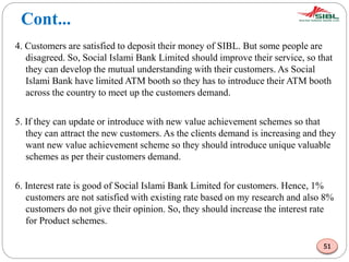 Cont...
4. Customers are satisfied to deposit their money of SIBL. But some people are
disagreed. So, Social Islami Bank Limited should improve their service, so that
they can develop the mutual understanding with their customers. As Social
Islami Bank have limited ATM booth so they has to introduce their ATM booth
across the country to meet up the customers demand.
5. If they can update or introduce with new value achievement schemes so that
they can attract the new customers. As the clients demand is increasing and they
want new value achievement scheme so they should introduce unique valuable
schemes as per their customers demand.
6. Interest rate is good of Social Islami Bank Limited for customers. Hence, 1%
customers are not satisfied with existing rate based on my research and also 8%
customers do not give their opinion. So, they should increase the interest rate
for Product schemes.
51
 