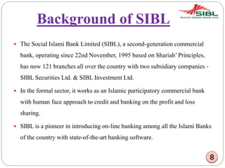 Background of SIBL
 The Social Islami Bank Limited (SIBL), a second-generation commercial
bank, operating since 22nd November, 1995 based on Shariah’ Principles,
has now 121 branches all over the country with two subsidiary companies -
SIBL Securities Ltd. & SIBL Investment Ltd.
 In the formal sector, it works as an Islamic participatory commercial bank
with human face approach to credit and banking on the profit and loss
sharing.
 SIBL is a pioneer in introducing on-line banking among all the Islami Banks
of the country with state-of-the-art banking software.
8
 