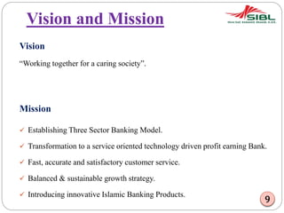 Vision and Mission
Vision
“Working together for a caring society”.
Mission
 Establishing Three Sector Banking Model.
 Transformation to a service oriented technology driven profit earning Bank.
 Fast, accurate and satisfactory customer service.
 Balanced & sustainable growth strategy.
 Introducing innovative Islamic Banking Products.
9
 