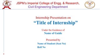 1
JSPM’s Imperial College of Engg. & Research,
Civil Engineering Department
Internship Presentation on
“Title of Internship”
Under the Guidance of
Name of Guide
Presented by
Name of Student (Seat No)
Roll No
 