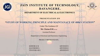 JAIN INSTITUTE OF TECHNOLOGY,
DAVANGERE.
DEPARTMENT OF ELECTRICAL & ELECTRONICS
P R E S E N TAT I O N O N
“STUDY OF WORKING PRINCIPLE AND MAINTANACE OF 400kV STATION”
Under The Guidance Of
Mr. Chetan H R M.Tech
Assistant Professor
Department of Electrical and Electronics Engineering
PROJECT PRESENTED BY,
KISHOR K M 4JD18EE016
SANTHOSH S 4JD19EE035
VINAYAKA B S 4JD20EE422
 