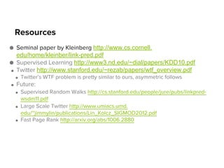 Resources
● Seminal paper by Kleinberg http://www.cs.cornell.
edu/home/kleinber/link-pred.pdf
● Supervised Learning http://www3.nd.edu/~dial/papers/KDD10.pdf
● Twitter http://www.stanford.edu/~rezab/papers/wtf_overview.pdf
●

●

Twitter’s WTF problem is pretty similar to ours, asymmetric follows

Future:
●

●

●

Supervised Random Walks http://cs.stanford.edu/people/jure/pubs/linkpredwsdm11.pdf
Large Scale Twitter http://www.umiacs.umd.
edu/~jimmylin/publications/Lin_Kolcz_SIGMOD2012.pdf
Fast Page Rank http://arxiv.org/abs/1006.2880

 