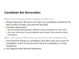 Candidate Set Generation
Which Users Do you want to consider for WTF recs
● Simple Approach: All Users at 2 hops are candidates (ranked by the
total number of hops, just take the top 200)
● Complex Approaches
●
●

Use personalized PageRank, SALSA to find candidates for each user.
Use user interaction to get weighted social graph, then perform above
techniques.

Many users (around 50% users do not have 2 hop neighborhood)
● Use facebook friends as candidates (only 16% users don’t have fb
candidates, and 5 % of users don’t have fb candidates or 2 hop
neighbors)
● Use Approximate Nearest Neighbors

 