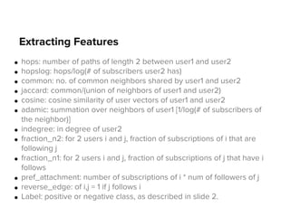 Extracting Features
●
●
●
●
●
●

●
●

●

●
●
●

hops: number of paths of length 2 between user1 and user2
hopslog: hops/log(# of subscribers user2 has)
common: no. of common neighbors shared by user1 and user2
jaccard: common/(union of neighbors of user1 and user2)
cosine: cosine similarity of user vectors of user1 and user2
adamic: summation over neighbors of user1 [1/log(# of subscribers of
the neighbor)]
indegree: in degree of user2
fraction_n2: for 2 users i and j, fraction of subscriptions of i that are
following j
fraction_n1: for 2 users i and j, fraction of subscriptions of j that have i
follows
pref_attachment: number of subscriptions of i * num of followers of j
reverse_edge: of i,j = 1 if j follows i
Label: positive or negative class, as described in slide 2.

 