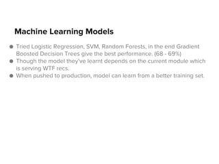Machine Learning Models
● Tried Logistic Regression, SVM, Random Forests, in the end Gradient
Boosted Decision Trees give the best performance. (68 - 69%)
● Though the model they’ve learnt depends on the current module which
is serving WTF recs.
● When pushed to production, model can learn from a better training set.

 