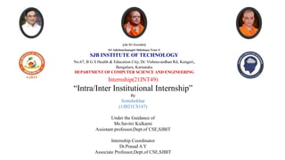 Sri Adichunchanagiri Shikshana Trust ®
SJB INSTITUTE OF TECHNOLOGY
No.67, B G S Health & Education City, Dr. Vishnuvardhan Rd, Kengeri,
Bengaluru, Karnataka
DEPARTMENT OF COMPUTER SCIENCE AND ENGINEERING
||Jai Sri Gurudev||
Internship(21INT49)
“Intra/Inter Institutional Internship”
By
Somshekhar
(1JB21CS147)
Under the Guidance of
Ms.Savitri Kulkarni
Assistant professor,Dept.of CSE,SJBIT
Internship Coordinator
Dr.Prasad A Y
Associate Professor,Dept.of CSE,SJBIT
 