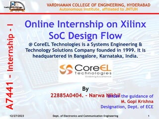 A7441
–
Internship
-
I
VARDHAMAN COLLEGE OF ENGINEERING, HYDERABAD
Autonomous institute, affiliated to JNTUH
Online Internship on Xilinx
SoC Design Flow
@ CoreEL Technologies is a Systems Engineering &
Technology Solutions Company founded in 1999. It is
headquartered in Bangalore, Karnataka, India.
By
22885A0404. – Narwa Nikhil
Under the guidance of
M. Gopi Krishna
Designation, Dept. of ECE
12/27/2023 1
Dept. of Electronics and Communication Engineering
 