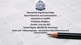 Basaveshwar Engineering College
Dept of Electronics and Communications
Introduction to LabVIEW
VI Solutions, Bengaluru.
Duration: June-July 2021
Yamuna Hegade, 2BA18EC109, VII semester
Guide: prof. S.Bharamagoudar , asst professor Dept of Electronics and
Communications
 