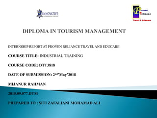INTERNSHIP REPORT AT PROVEN RELIANCE TRAVEL AND EDUCARE
COURSE TITLE: INDUSTRIAL TRAINING
COURSE CODE: DTT3818
DATE OF SUBMISSION: 2nd’May’2018
MIJANUR RAHMAN
2015.09.077.DTM
PREPARED TO : SITI ZAFALIANI MOHAMAD ALI
 