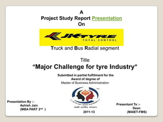 A
                    Project Study Report Presentation
                                   On



                          Truck and Bus Radial segment

                                            Title
               “Major Challenge for tyre Industry”
                            Submitted in partial fulfillment for the
                                    Award of degree of
                              Master of Business Administration




Presentation By :-
        Ashish Jain                                                    Presentant To :-
        (MBA PART 2nd )                                                          Dean
                                              2011-13                        (MAIET-FMS)
 