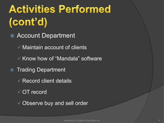  Account Department
 Maintain account of clients
 Know how of “Mandala” software
 Trading Department
 Record client details
 OT record
 Observe buy and sell order
6Internship at Creative Securities Ltd.
 