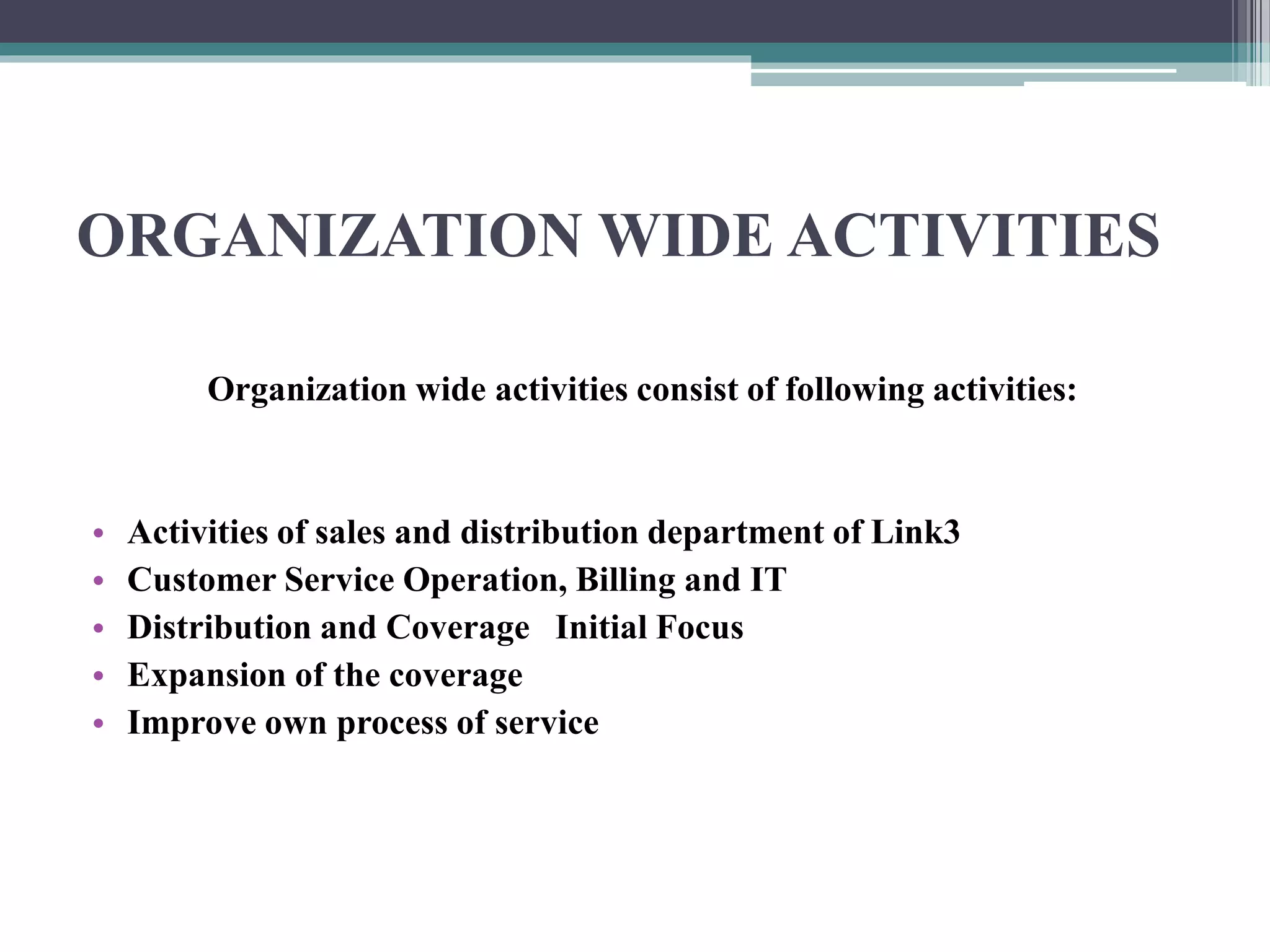 ORGANIZATION WIDE ACTIVITIES
Organization wide activities consist of following activities:
• Activities of sales and distribution department of Link3
• Customer Service Operation, Billing and IT
• Distribution and Coverage Initial Focus
• Expansion of the coverage
• Improve own process of service
 