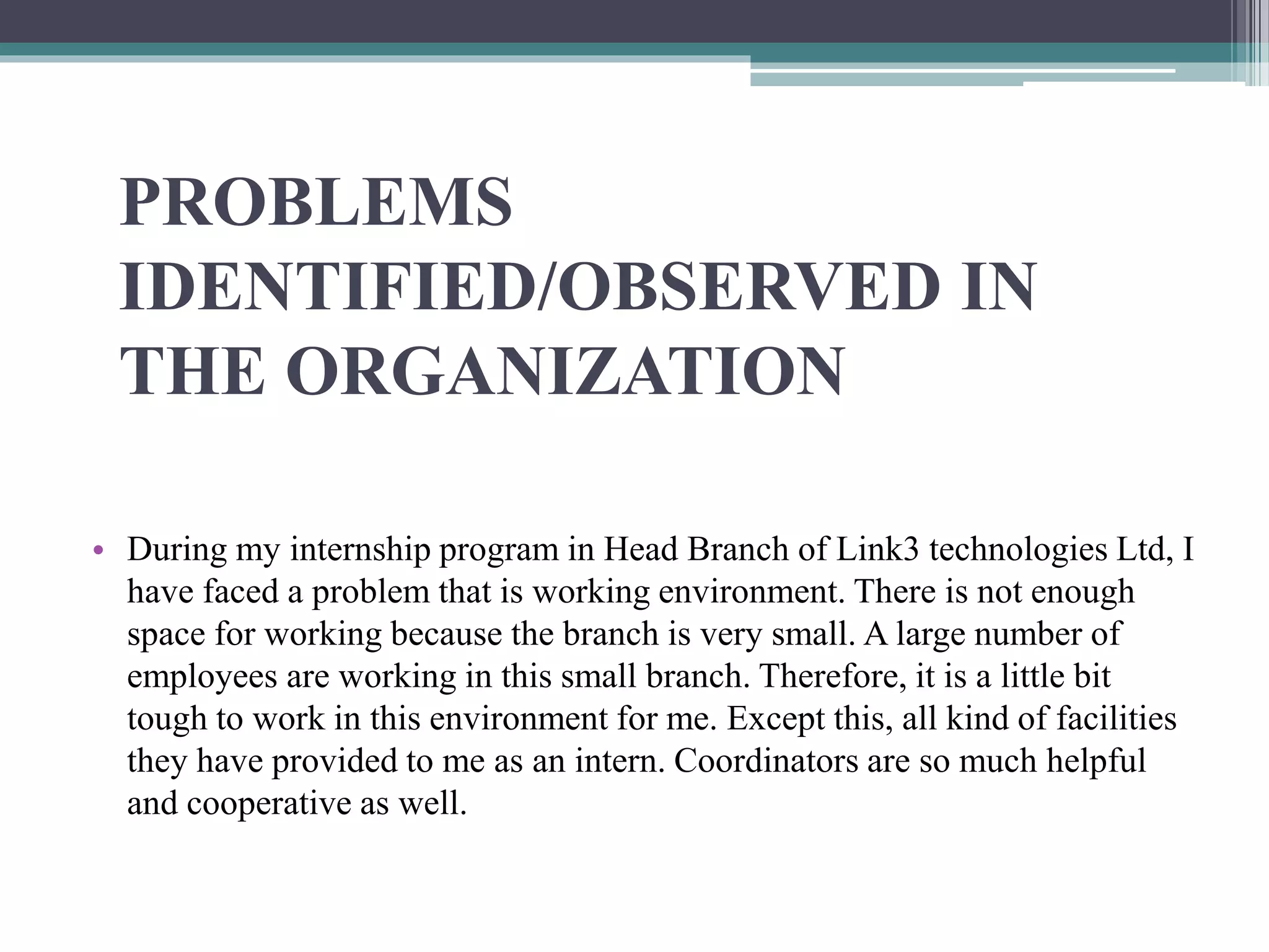 PROBLEMS
IDENTIFIED/OBSERVED IN
THE ORGANIZATION
• During my internship program in Head Branch of Link3 technologies Ltd, I
have faced a problem that is working environment. There is not enough
space for working because the branch is very small. A large number of
employees are working in this small branch. Therefore, it is a little bit
tough to work in this environment for me. Except this, all kind of facilities
they have provided to me as an intern. Coordinators are so much helpful
and cooperative as well.
 
