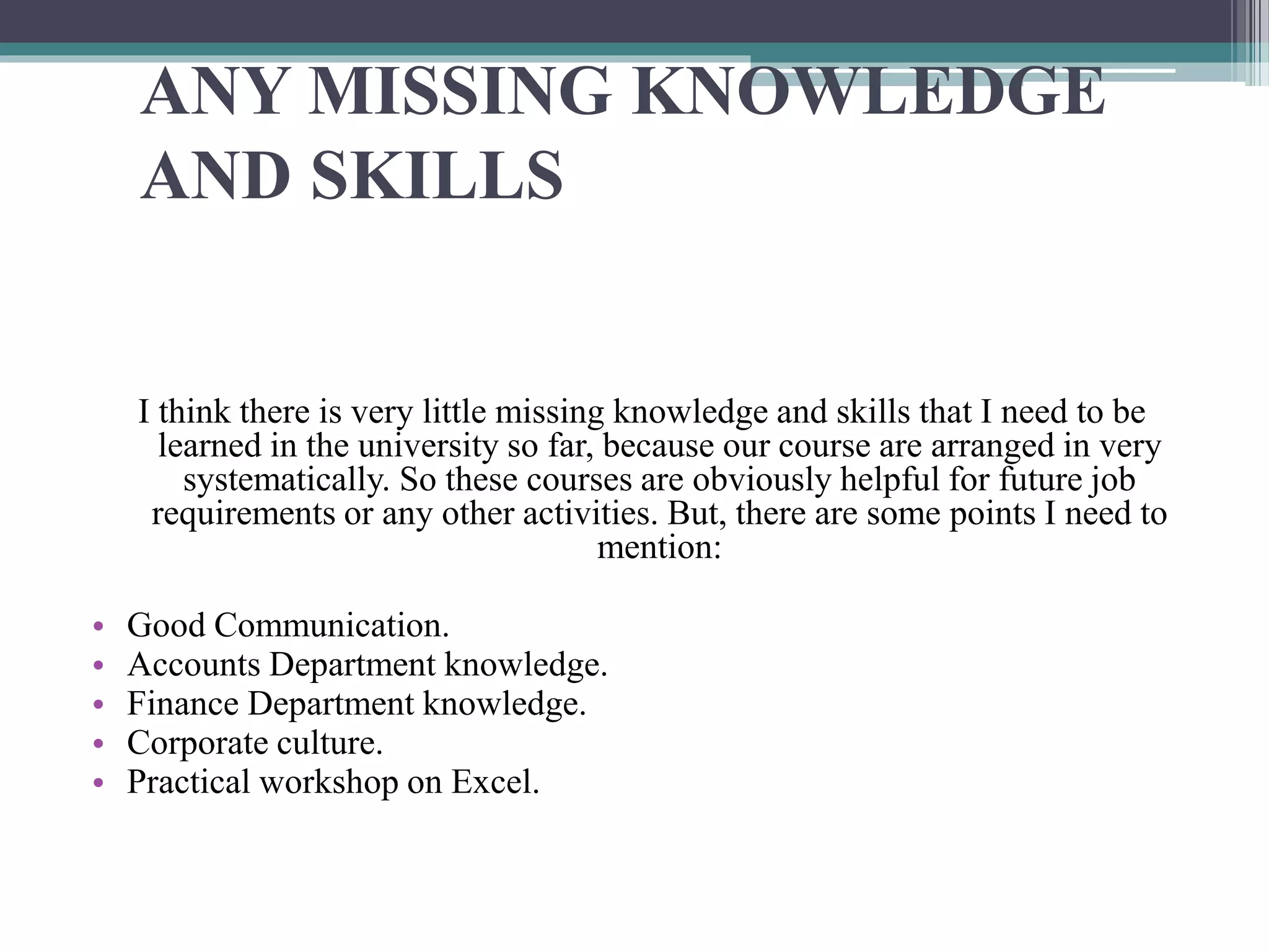 ANY MISSING KNOWLEDGE
AND SKILLS
I think there is very little missing knowledge and skills that I need to be
learned in the university so far, because our course are arranged in very
systematically. So these courses are obviously helpful for future job
requirements or any other activities. But, there are some points I need to
mention:
• Good Communication.
• Accounts Department knowledge.
• Finance Department knowledge.
• Corporate culture.
• Practical workshop on Excel.
 