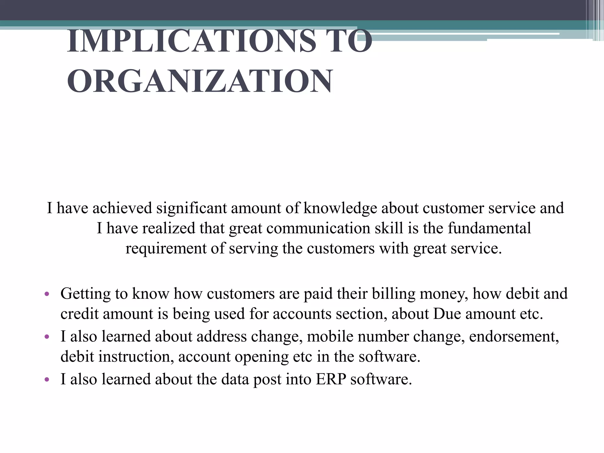 IMPLICATIONS TO
ORGANIZATION
I have achieved significant amount of knowledge about customer service and
I have realized that great communication skill is the fundamental
requirement of serving the customers with great service.
• Getting to know how customers are paid their billing money, how debit and
credit amount is being used for accounts section, about Due amount etc.
• I also learned about address change, mobile number change, endorsement,
debit instruction, account opening etc in the software.
• I also learned about the data post into ERP software.
 