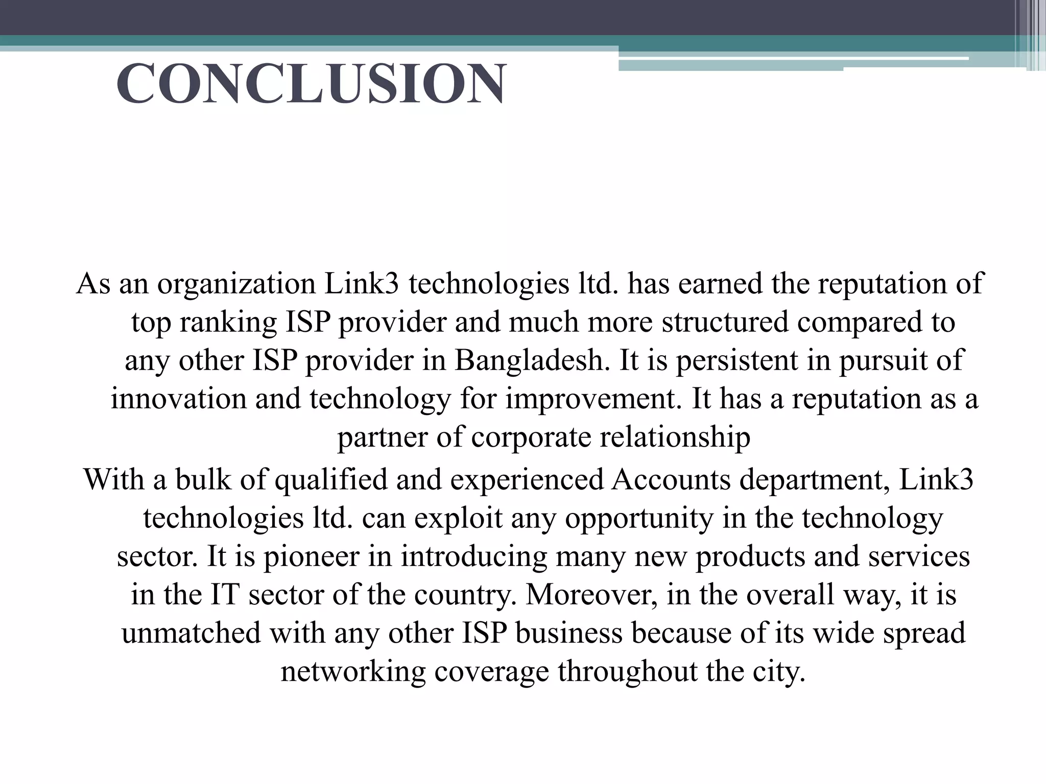 CONCLUSION
As an organization Link3 technologies ltd. has earned the reputation of
top ranking ISP provider and much more structured compared to
any other ISP provider in Bangladesh. It is persistent in pursuit of
innovation and technology for improvement. It has a reputation as a
partner of corporate relationship
With a bulk of qualified and experienced Accounts department, Link3
technologies ltd. can exploit any opportunity in the technology
sector. It is pioneer in introducing many new products and services
in the IT sector of the country. Moreover, in the overall way, it is
unmatched with any other ISP business because of its wide spread
networking coverage throughout the city.
 